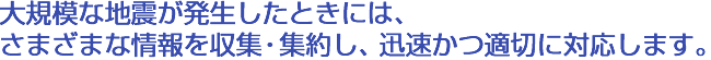 大規模な地震が発生したときには、さまざまな情報を収集・集約し、迅速かつ適切に対応します。