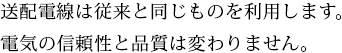 送配電線は従来と同じものを利用します。電気の信頼性と品質は変わりません。