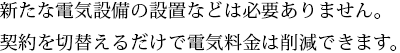 新たな電気設備の設置などは必要ありません。契約を切替えるだけで電気料金は削減できます。