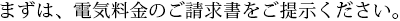 まずは、電気料金のご請求書をご提示ください。