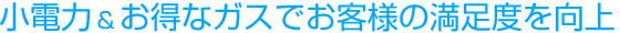 小電力＆お得なガスでお客さまの満足度を向上