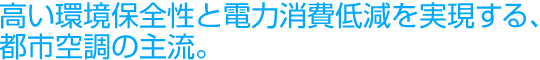 高い環境保全性と電力消費低減を実現する、都市空調の主流。