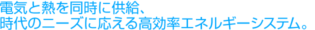電気と熱を同時に供給、時代のニーズに応える高効率エネルギーシステム。