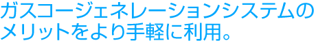 ガスコージェネレーションシステムのメリットをより手軽に利用。