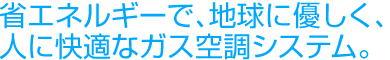 省エネルギーで、地球に優しく、人に快適なガス空調システム。