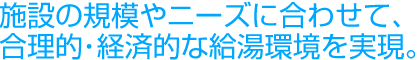 施設の規模やニーズに合わせて、合理的・経済的な給湯環境を実現。