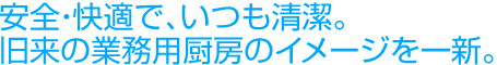 安全・快適で、いつも清潔。旧来の業務用厨房のイメージを一新。