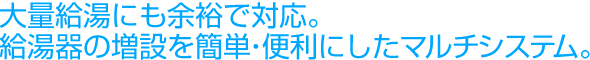 大量給湯にも余裕で対応。給湯器の増設を簡単・便利にしたマルチシステム。