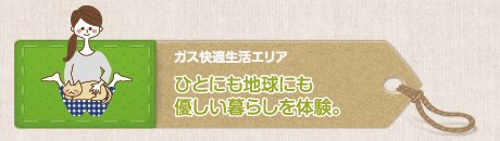 ガス快適生活エリア ひとにも地球にも優しい暮らしを体験。