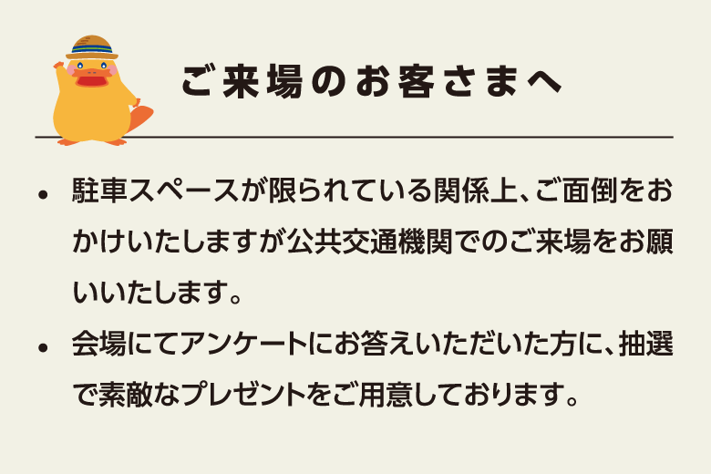 ご来場のお客さまへ　駐車スペースが限られている関係上、ご面倒をおかけいたしますが公共交通機関でのご来場をお願いいたします。会場にてアンケートにお答えいただいた方に、抽選で素敵なプレゼントをご用意しております。