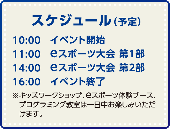 スケジュール（予定）　10:00 イベント開始、11:00 eスポーツ大会 第1部、14:00 eスポーツ大会 第2部、16:00 イベント終了、※キッズワークショップ、eスポーツ体験ブース、プログラミング教室は一日中お楽しみいただけます。
