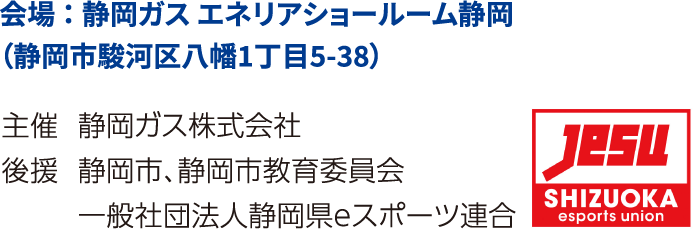 会場：静岡ガス エネリアショールーム静岡（静岡市駿河区八幡1丁目5-38）主催：静岡ガス株式会社　後援：静岡市、静岡市教育委員会、一般社団法人静岡県eスポーツ連合