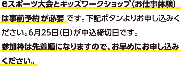 eスポーツ大会とキッズワークショップ（お仕事体験）は事前予約が必要です。下記ボタンよりお申し込みください。6月25日（日）が申込締切日です。参加枠は先着順になりますので、お早めにお申し込みください。