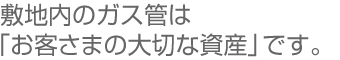 敷地内のガス管は「お客さまの大切な資産」です。