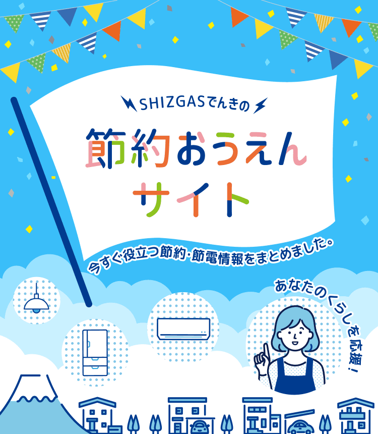 SHIZGASでんきの節約おうえんサイト 今すぐ役立つ節約・節電情報をまとめました。 あなたのくらしを応援！