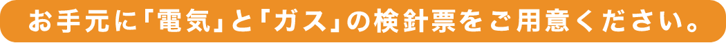 お手元に「電気」と「ガス」の最新の検針票をご用意ください。