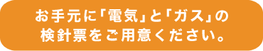 お手元に「電気」と「ガス」の最新の検針票をご用意ください。