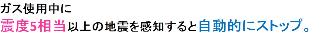 ガスを使用中に震度5弱相当以上の地震を感知すると自動的にストップ。